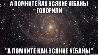 а помните как всякие уебаны говорили "а помните как всякие уебаны"