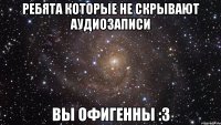 ребята которые не скрывают аудиозаписи вы офигенны :3