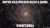 парни под именем женя и дима офигенны