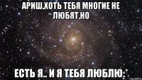 ариш,хоть тебя многие не любят,но есть я.. и я тебя люблю:*