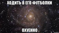 ходить в его футболки охуенно