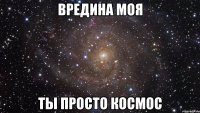 вредина моя ты просто космос
