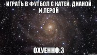 играть в футбол с катей, дианой и лерой охуенно:3