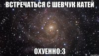встречаться с шевчук катей охуенно:3