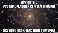 дружить с рустамом,лёшей,сергеем и магой охуенно)))лю вас ваш тимурка