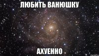 любить ванюшку ахуенно