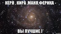 керя , кира ,маня,ферика - вы лучшие )*