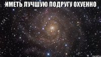 иметь лучшую подругу охуенно 