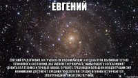 евгений евгений трудолюбив, но трудности, возникающие у него на пути, выбивают его из спокойного состояния, заставляют нервничать. наибольшего успеха может добиться а технике и точных науках. в работе, требующей большой концентрации сил и внимания, достигнет средних показателей. среди евгениев встречаются электронщики, писатели, летчики.