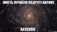 иметь лучшую подругу карину ахуенно*