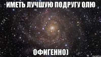 иметь лучшую подругу олю офигенно)
