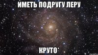 иметь подругу леру круто*
