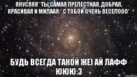 янусяяя* ты самая прелестная, добрая, красивая и милаая:* с тобой очень веселооо* будь всегда такой же) ай лафф ююю:3