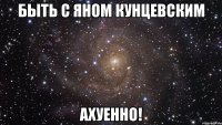 быть с яном кунцевским ахуенно!