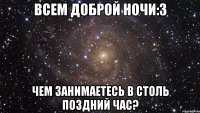всем доброй ночи:3 чем занимаетесь в столь поздний час?