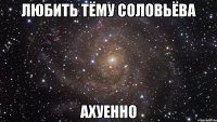 любить тёму соловьёва ахуенно