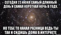 сегодня 22 июня самый длинный день и самая короткая ночь в году, но тебе то какая разница ведь ты так и сидишь дома в интернете