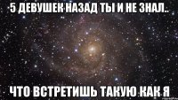 5 девушек назад ты и не знал.. что встретишь такую как я