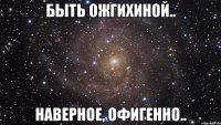 быть ожгихиной.. наверное, офигенно..