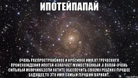 ипотейпапай очень распространённое и красивое имя,от греческого происхождения ипотей-означает мужественный ,а папай-очень сильный мужчина.если хотите обеспечить своему ребёнку лучшее будущее,то это имя самый лучший вариант.