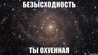 безысходность ты охуенная