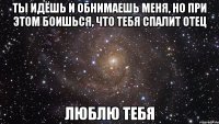 ты идёшь и обнимаешь меня, но при этом боишься, что тебя спалит отец люблю тебя