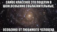 самое классное это поцелуи в шею,особенно соблазнительные, особенно от любимого человека