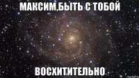 максим,быть с тобой восхитительно