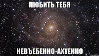 любить тебя невъебенно-ахуенно