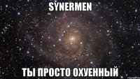 synermen ты просто охуенный