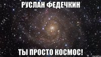 руслан федечкин ты просто космос!