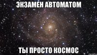 экзамен автоматом ты просто космос