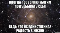 иногда позволяю убогим подъёбывать себя ведь это их единственная радость в жизни