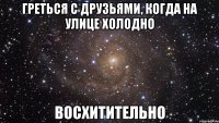 греться с друзьями, когда на улице холодно восхитительно