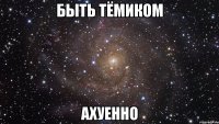быть тёмиком ахуенно