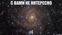 с вами не интересно =(