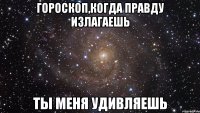 гороскоп,когда правду излагаешь ты меня удивляешь