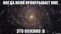 когда женя проигрывает мне это охуенно :d
