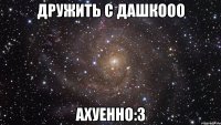 дружить с дашкооо ахуенно:3