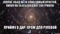 куплю: обод на 36 спиц самый простой, вилку на 10 ось(бюджет 200 гривен) прийму в дар: пром для рулевой )