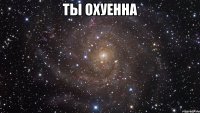 ты охуенна 