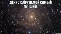 денис савчук,мой самый лучший. 