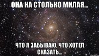 она на столько милая... что я забываю, что хотел сказать...
