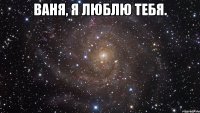 ваня, я люблю тебя. 