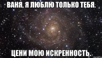 ваня, я люблю только тебя. цени мою искренность.