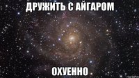 дружить с айгаром охуенно