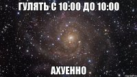 гулять с 10:00 до 10:00 ахуенно