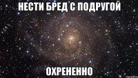 нести бред с подругой охрененно