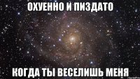 охуенно и пиздато когда ты веселишь меня