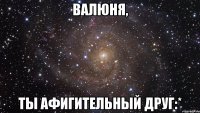 валюня, ты афигительный друг:*